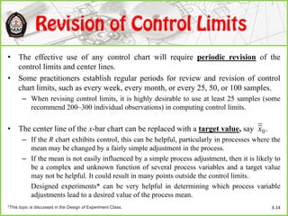 • The effective use of any control chart will require periodic revision of the
control limits and center lines.
• Some practitioners establish regular periods for review and revision of control
chart limits, such as every week, every month, or every 25, 50, or 100 samples.
– When revising control limits, it is highly desirable to use at least 25 samples (some
recommend 200–300 individual observations) in computing control limits.
• The center line of the x-bar chart can be replaced with a target value, say
– If the R chart exhibits control, this can be helpful, particularly in processes where the
mean may be changed by a fairly simple adjustment in the process.
– If the mean is not easily influenced by a simple process adjustment, then it is likely to
be a complex and unknown function of several process variables and a target value
may not be helpful. It could result in many points outside the control limits.
Designed experiments* can be very helpful in determining which process variable
adjustments lead to a desired value of the process mean.
.0x
*This topic is discussed in the Design of Experiment Class. 3-14
 