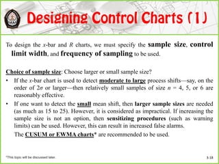 To design the x-bar and R charts, we must specify the sample size, control
limit width, and frequency of sampling to be used.
Choice of sample size: Choose larger or small sample size?
• If the x-bar chart is used to detect moderate to large process shifts—say, on the
order of 2σ or larger—then relatively small samples of size n = 4, 5, or 6 are
reasonably effective.
• If one want to detect the small mean shift, then larger sample sizes are needed
(as much as 15 to 25). However, it is considered as impractical. If increasing the
sample size is not an option, then sensitizing procedures (such as warning
limits) can be used. However, this can result in increased false alarms.
The CUSUM or EWMA charts* are recommended to be used.
3-18*This topic will be discussed later.
 