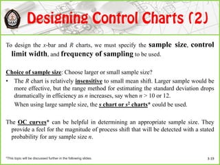 To design the x-bar and R charts, we must specify the sample size, control
limit width, and frequency of sampling to be used.
Choice of sample size: Choose larger or small sample size?
• The R chart is relatively insensitive to small mean shift. Larger sample would be
more effective, but the range method for estimating the standard deviation drops
dramatically in efficiency as n increases, say when n > 10 or 12.
When using large sample size, the s chart or s2 charts* could be used.
The OC curves* can be helpful in determining an appropriate sample size. They
provide a feel for the magnitude of process shift that will be detected with a stated
probability for any sample size n.
*This topic will be discussed further in the following slides. 3-19
 