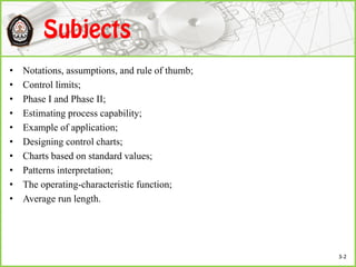 • Notations, assumptions, and rule of thumb;
• Control limits;
• Phase I and Phase II;
• Estimating process capability;
• Example of application;
• Designing control charts;
• Charts based on standard values;
• Patterns interpretation;
• The operating-characteristic function;
• Average run length.
3-2
 