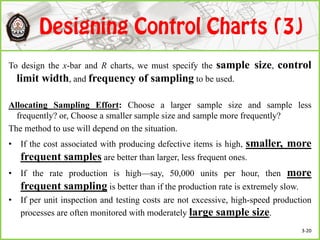 To design the x-bar and R charts, we must specify the sample size, control
limit width, and frequency of sampling to be used.
Allocating Sampling Effort: Choose a larger sample size and sample less
frequently? or, Choose a smaller sample size and sample more frequently?
The method to use will depend on the situation.
• If the cost associated with producing defective items is high, smaller, more
frequent samples are better than larger, less frequent ones.
• If the rate production is high—say, 50,000 units per hour, then more
frequent sampling is better than if the production rate is extremely slow.
• If per unit inspection and testing costs are not excessive, high-speed production
processes are often monitored with moderately large sample size.
3-20
 