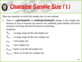 There are situations in which the sample size n is not constant.
1. There is a permanent (or semi-permanent) change in the sample size
because of cost or because the process has exhibited good stability and fewer
resources are being allocated for process monitoring.
Notations:
= average range for the old sample size
= average range for the new sample size
nold = old sample size
nnew = new sample size
d2(old) = factor d2 for the old sample size
d2(new) = factor d2 for the new sample size
oldR
newR
3-22
 