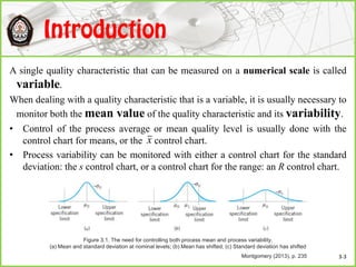 A single quality characteristic that can be measured on a numerical scale is called
variable.
When dealing with a quality characteristic that is a variable, it is usually necessary to
monitor both the mean value of the quality characteristic and its variability.
• Control of the process average or mean quality level is usually done with the
control chart for means, or the control chart.
• Process variability can be monitored with either a control chart for the standard
deviation: the s control chart, or a control chart for the range: an R control chart.
x
Figure 3.1. The need for controlling both process mean and process variability.
(a) Mean and standard deviation at nominal levels; (b) Mean has shifted; (c) Standard deviation has shifted
Montgomery (2013), p. 235 3-3
 