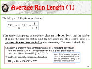 The ARL0 and ARL1 for x-bar chart are:
If the observations plotted on the control chart are independent, then the number
of points that must be plotted until the first point exceeds a control limit is a
geometric random variable with parameter p. The mean is simply 1/p.
 

1
1
ARL;
1
ARL 10
Consider a problem with control limits set at 3 standard deviations
from the mean (L = 3). The probability that a point plots beyond
the control limits is 0.0027 (α = 0.0027).
Then the in-control average run length is:
ARL0 = 1/α = 1/0.0027 = 370
even if the process remains in
control, an out-of-control signal
will be generated every 370
samples, on the average
3-37
 