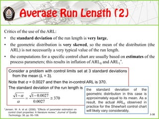 Critics of the use of the ARL:
• the standard deviation of the run length is very large,
• the geometric distribution is very skewed, so the mean of the distribution (the
ARL) is not necessarily a very typical value of the run length.
• the computations for a specific control chart are usually based on estimates of the
process parameters; this results in inflation of ARL0 and ARL1
*.
Consider a problem with control limits set at 3 standard deviations
from the mean (L = 3).
Note that α = 0.0027 and then the in-control ARL is 370.
The standard deviation of the run length is
370
0027.0
0027.011






the standard deviation of the
geometric distribution in this case is
approximately equal to its mean. As a
result, the actual ARL0 observed in
practice for the Shewhart control chart
will likely vary considerably.
3-38
*Jensen. W. A. et al. (2006). “Effects of parameter estimation on
control chart properties: A literature review,” Journal of Quality
Technology, 38, pp. 95–108.
 