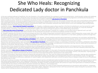 She Who Heals: Recognizing
Dedicated Lady doctor in Panchkula
In the ever-evolving landscape of healthcare, the role of women in the medical profession has undergone a profound transformation, shattering glass ceilings and redefining
the boundaries of what is possible. Among the many cities that have embraced this paradigm shift is Panchkula, a vibrant and progressive community that has become a
beacon of hope for those seeking the compassionate and skilled care provided by dedicated Lady doctors in Panchkula.
These exceptional women, driven by an unwavering commitment to their craft and a deep reverence for the sanctity of human life, have risen to the forefront of the medical
field, inspiring generations of aspiring healthcare professionals and leaving an indelible mark on the lives of countless patients. From the intricate realms of surgery and
specialized care to the frontlines of family medicine and preventive health, these remarkable individuals have defied societal norms and challenged long-standing biases,
emerging as beacons of hope, healing, and empowerment.
Leading the charge in best maternity hospital in panchkula is Dr. Deepika, a trailblazing surgeon whose expertise in the field of cardiothoracic care has earned her a well-
deserved reputation as one of the region’s most respected and sought-after medical professionals. With a career spanning over two decades, Dr. Arora has shattered
countless barriers, becoming a role model for aspiring female surgeons and a beacon of hope for patients in need of life-saving interventions.
The Best maternity centre in Panchkula is a sacred space where lives are saved and hope is restored. As a surgeon, it is my solemn duty to approach each case with
unwavering precision, compassion, and a deep reverence for the profound trust placed in my hands by my patients and their loved ones.
Dr. Deepika’s expertise lies not only in her technical prowess but also in her ability to forge deep connections with her patients, understanding their unique needs, fears, and
aspirations. Her gentle bedside manner and unwavering dedication to holistic patient care have earned her a reputation as a true healer, guiding her patients through even
the most challenging medical journeys with grace and empathy.
Complementing this remarkable trio of healthcare professionals is Dr. Deepika , a family medicine specialist whose dedication to preventive care and holistic well-being has
made her a beloved figure in the Maternity clinic in Panchkula. With a deep understanding of the interconnected nature of physical, mental, and emotional health, Dr. Arora
has become a trusted confidante for countless families, offering personalized care, valuable guidance, and a compassionate ear to those in need.
Beyond their individual specialties, these remarkable IVF specialist in Panchkula share a common thread: an unwavering commitment to excellence, compassion, and a deep
reverence for the sanctity of human life. Through their tireless efforts, cutting-edge knowledge, and dedication to continuous learning, they are redefining the boundaries of
healthcare in Panchkula, offering a beacon of hope and healing to patients from all walks of life.
One area where these exceptional healthcare professionals are making significant strides is in the realm of patient education and empowerment. They understand that
informed and engaged patients are better equipped to make informed decisions about their care, and they take the time to ensure that each individual understands their
condition, treatment options, and the various factors that contribute to overall well-being.
Another area where Baby delivery charges in Panchkula are making a profound impact is in the realm of mentorship and advocacy. Recognizing the importance of cultivating
the next generation of healthcare professionals, these remarkable women have taken it upon themselves to serve as role models, mentors, and advocates, inspiring young
women to pursue their dreams and overcome the barriers that have historically hindered their advancement in the medical field.
The impact of Panchkula’s lady doctors extends far beyond the boundaries of the city. Their work has influenced the global medical community, inspiring other practitioners
to embrace compassionate and patient-centered care while advocating for greater representation and empowerment of women in the healthcare sector. Through their
participation in international conferences, publication of research papers, and collaboration with peers around the world, they are helping to shape the future of healthcare,
one precious life at a time.
As the world continues to evolve, the demand for exceptional healthcare services and dedicated medical professionals will only increase. With a growing emphasis on holistic
well-being, patient empowerment, and a heightened awareness of the profound impact that healthcare providers can have on individuals’ lives, the need for skilled and
compassionate lady doctors has never been greater. In Panchkula, the legacy of these remarkable women will continue to inspire future generations of healthcare providers,
ensuring that the city remains at the forefront of patient-centered care, advocacy, and empowerment.
For those seeking the care and guidance of a dedicated lady doctor in Panchkula, the names of these esteemed professionals are synonymous with excellence, compassion,
and an unwavering commitment to transforming lives. Their tireless efforts, dedication, and passion for their craft have earned them a place among the true pioneers of the
medical world, breaking boundaries and setting new standards for healthcare delivery.
 