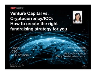 SheWorx, New York City
February 14, 2018
Twitter/Instagram: 
@cindylchin
Medium:@clcadvisors
Cindy.Chin@clcadvisors.com
Venture Capital vs.
Cryptocurrency/ICO: 
How to create the right
fundraising strategy for you
 