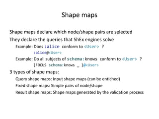 Shape maps
Shape maps declare which node/shape pairs are selected
They declare the queries that ShEx engines solve
Example: Does :alice conform to <User> ?
:alice@<User>
Example: Do all subjects of schema:knows conform to <User> ?
{FOCUS schema:knows _ }@<User>
3 types of shape maps:
Query shape maps: Input shape maps (can be entiched)
Fixed shape maps: Simple pairs of node/shape
Result shape maps: Shape maps generated by the validation process
 