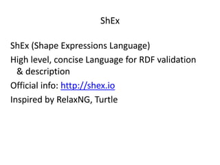 ShEx
ShEx (Shape Expressions Language)
High level, concise Language for RDF validation
& description
Official info: http://shex.io
Inspired by RelaxNG, Turtle
 