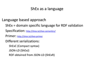 ShEx as a language
Language based approach
ShEx = domain specific language for RDF validation
Specification: http://shex.io/shex-semantics/
Primer: http://shex.io/shex-primer
Different serializations:
ShExC (Compact syntax)
JSON-LD (ShExJ)
RDF obtained from JSON-LD (ShExR)
 