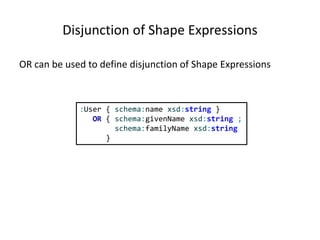 Disjunction of Shape Expressions
OR can be used to define disjunction of Shape Expressions
:User { schema:name xsd:string }
OR { schema:givenName xsd:string ;
schema:familyName xsd:string
}
 