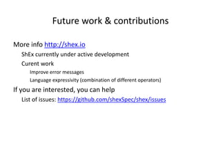 Future work & contributions
More info http://shex.io
ShEx currently under active development
Curent work
Improve error messages
Language expressivity (combination of different operators)
If you are interested, you can help
List of issues: https://github.com/shexSpec/shex/issues
 