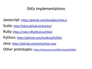 ShEx implementations
Javascript: https://github.com/shexSpec/shex.js
Scala: http://labra.github.io/shaclex/
Ruby: https://ruby-rdf.github.io/shex/
Python: https://github.com/hsolbrig/PyShEx
Java: https://github.com/iovka/shex-java
Other prototypes: https://www.w3.org/2001/sw/wiki/ShEx
 