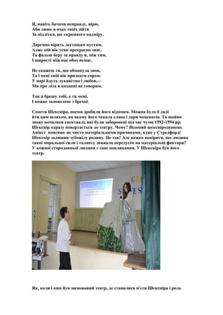 Я, навіть бачачи неправду, вірю,
Аби лише в очах твоїх зійти
За підлітка, ще скромного надміру.
Даремно вірить лестощам пустим,
Адже мій вік усяк прекрасно знає.
Та фальш беру за правду я, між тим,
І щирості між нас обох немає.
Не скажеш ти, що обманула знов,
Та і мені свій вік признати сором.
У парі йдуть лукавство і любов,—
Ми про літа в коханні не говорим.
Так я брешу тобі, а ти мені,
І кожне задоволене з брехні.
Сонети Шекспіра, поеми зробили його відомим. Можна було б далі
йти цим шляхом, на якому його чекала слава і дари меценатів. Та щойно
знову почалися спектаклі, які були заборонені під час чуми 1592-1594 рр.
Шекспір одразу повертається до театру. Чому? Відомий шекспірознавець
Анікст пояснює це чисто матеріальними причинами, адже у Стредфорді
Шекспір залишив зубожілу родину. Це так! Але важко повірити, що людина
такої моральної сили і таланту зважала передусім на матеріальні фактори?
У кожної стародавньої людини є своє покликання. У Шекспіра був його
театр.
Як, коли і ким був заснований театр, де ставилися п’єси Шекспіра і роль
 