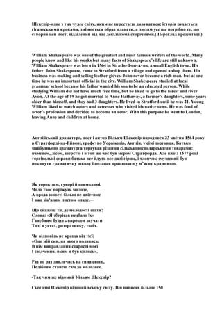 Шекспір-одне з тих чудес світу, яким не перестаєш дивуватися: історія рухається
гігантськими кроками, змінюється образ планети, а людям усе ще потрібно те, що
створив цей поет, відділений від нас декількома сторіччями.( Перегляд презентації)
William Shakespeare was one of the greatest and most famous writers of the world. Many
people know and like his works but many facts of Shakespeare’s life are still unknown.
William Shakespeare was born in 1564 in Stratford-on-Avon, a small English town. His
father, John Shakespeare, came to Stratford from a village and opened a shop there. His
business was making and selling leather gloves. John never became a rich man, but at one
time he was an important official in the city. William Shakespeare studied at local
grammar school because his father wanted his son to be an educated person. While
studying William did not have much free time, but he liked to go to the forest and river
Avon. At the age of 19 he got married to Anne Hathaway, a farmer’s daughters, some years
older than himself, and they had 3 daughters. He lived in Stratford until he was 21. Young
William liked to watch actors and actresses who visited his native town. He was fond of
actor’s profession and decided to become an actor. With this purpose he went to London,
leaving Anne and children at home.
Англійський драматург, поет і актор Вільям Шекспір народився 23 квітня 1564 року
в Стратфорді-на-Ейвоні, графство Уорвікшір, Англія, у сімї торговця. Батько
майбутнього драматурга торгував різними сільськогосподарськими товарами:
ячменем, лісом, шерстю і в той же час був мером Стратфорда. Але вже з 1577 році
торгівельні справи батька все йдуть все далі гірше, і хлопчик змушений був
покинути граматичну школу і подався працювати у м’ясну крамницю.
Як сорок зим, суворі й невмолимі,
Чоло твоє поріжуть молоде,
А врода юності більш не цвістиме
І вже зів'ялим листом опаде,—
Що скажеш ти, де молодості шати?
Слова: «Я зберігав недбало їх»
Ганебним будуть вироком звучати
Тоді в устах, розтратнику, твоїх.
Чи відповідь не краща від тієї:
«Оце мій син, на нього подивись,
В нім виправдання старості моєї
І свідчення, яким я був колись».
Раз по раз дивлячись на сина свого,
Подібним станеш сам до молодого.
-Так чим же відомий Уільям Шекспір?
Сьогодні Шекспір відомий всьому світу. Він написав більше 150
 