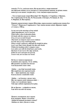 сонатів, 37 п’єс, декілька поем. Як ви розумієте, твори написані
англійською мовою, але ж читають їх люди різними мовами, на різних мовах
вони ідуть на сценах театрів світу. А все завдяки перекладачам.
– Хто ж перекладав твори Шекспіра? (П. Мирний, Л. Українка, І. Франко,
М. Старицький, П. Куліш, М. Рильський, І. Кочерга, М. Бажан, Б. Тен,
С.Маршак, Б. Пастернак).
Першим драматичним твором Шекспіра, перекладеним українською мовою був
“Гамлет”. Переклад Старицького. Укр. мовою видане повне зібрання творів
у 6 томах у 1986 р.
Let me not to the marriage of true minds
Admit impediments. Love is not love
Which alters when it alteration finds,
Or bends with the remover to remove.
O no, it is an ever-fix?d mark
That looks on tempests and is never shaken;
It is the star to every wand'ring bark,
Whose worth's unknown, although his height be taken.
Love's not Time's fool, though rosy lips and cheeks
Within his bending sickle's compass come;
Love alters not with his brief hours and weeks,
But bears it out even to the edge of doom.
If this be error and upon me proved,
I never writ, nor no man ever loved.
Не буду я чинити перешкоди
Єднанню двох сердець. То не любов,
Що розцвіта залежно від нагоди
І на віддаленні згасає знов.
Любов — над бурі зведений маяк,
Що кораблям шле промені надії,
Це — зірка провідна, яку моряк
Благословляє в навісній стихії.
Любов — не блазень у руках часу,
Що тне серпом своїм троянди свіжі —
І щік, і уст незайману красу.
Той серп любові справжньої не ріже.
Як це брехня— я віршів не писав,
І ще ніхто на світі не кохав.
Мешать соединенью двух сердец
Я не намерен. Может ли измена
Любви безмерной положить конец?
Любовь не знает убыли и тлена.
 
