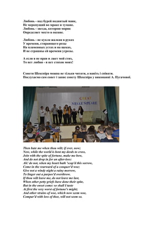 Любовь - над бурей поднятый маяк,
Не меркнущий во мраке и тумане.
Любовь - звезда, которою моряк
Определяет место в океане.
Любовь - не кукла жалкая в руках
У времени, стирающего розы
На пламенных устах и на щеках,
И не страшны ей времени угрозы.
А если я не прав и лжет мой стих,
То нет любви - и нет стихов моих!
Сонети Шекспіра можна не тільки читати, а навіть і співати.
Послухаємо сам сонет і запис сонету Шекспіра у виконанні А. Пугачової.
Then hate me when thou wilt; if ever, now;
Now, while the world is bent my deeds to cross,
Join with the spite of fortune, make me bow,
And do not drop in for an after-loss:
Ah! do not, when my heart hath 'scap'd this sorrow,
Come in the rearward of a conquer'd woe;
Give not a windy night a rainy morrow,
To linger out a purpos'd overthrow.
If thou wilt leave me, do not leave me last,
When other petty griefs have done their spite,
But in the onset come: so shall I taste
At first the very worst of fortune's might;
And other strains of woe, which now seem woe,
Compar'd with loss of thee, will not seem so.
 