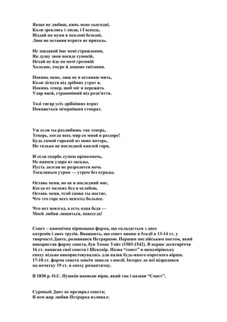 Якщо не любиш, кинь мене сьогодні,
Коли зреклись і люди, і Господь.
Віддай на муки в пеклові безодні,
Лиш як остання втрата не приходь.
Не завдавай іще мені страждання,
Як душу знов посяде супокій,
Нехай не йде по ночі грозовій
Холодне, хмуре й дощове світання.
Покинь мене, лиш не в останню мить,
Коли зігнуся від дрібних утрат я.
Покинь тепер, щоб міг я пережить
Удар оцей, страшніший від розп'яття.
Тоді тягар усіх дрібніших втрат
Покажеться мізернішим стократ.
Уж если ты разлюбишь так теперь,
Теперь, когда весь мир со мной в раздоре!
Будь самой горькой из моих потерь,
Но только не последней каплей горя,
И если скорбь сумею превозмочь,
Не наноси удара из засады,
Пусть долгая не разродится ночь
Тоскливым утром — утром без отрады.
Оставь меня, но не в последний миг,
Когда от мелких бед я ослабею,
Оставь меня, чтоб снова ты постиг,
Что это горе всех невзгод больнее.
Что нет невзгод, а есть одна беда —
Моей любви лишиться, навсегда!
Сонет – канонічна віршована форма, що складається з двох
катренів і двох трусів. Вважають, що сонет виник в Італії в 13-14 ст. у
творчості Данте, розвивався Петраркою. Першим англійським поетом, який
використав форму сонета, був Томас Уайт (1503-1542). В перше десятиріччя
16 ст. написав свої сонети і Шекспір. Назва “сонет” в шекспірівську
епоху вільно використовувалась для назви будь-якого короткого вірша.
17-18 ст. форма сонета зовсім зникла з поезії. Інтерес до неї відродився
на початку 19 ст. в епоху романтизму.
В 1830 р. О.С. Пушкін написав вірш, який так і назвав “Сонет”.
Суровый Дант не презирал сонета;
В нем жар любви Петрарка изливал;
 