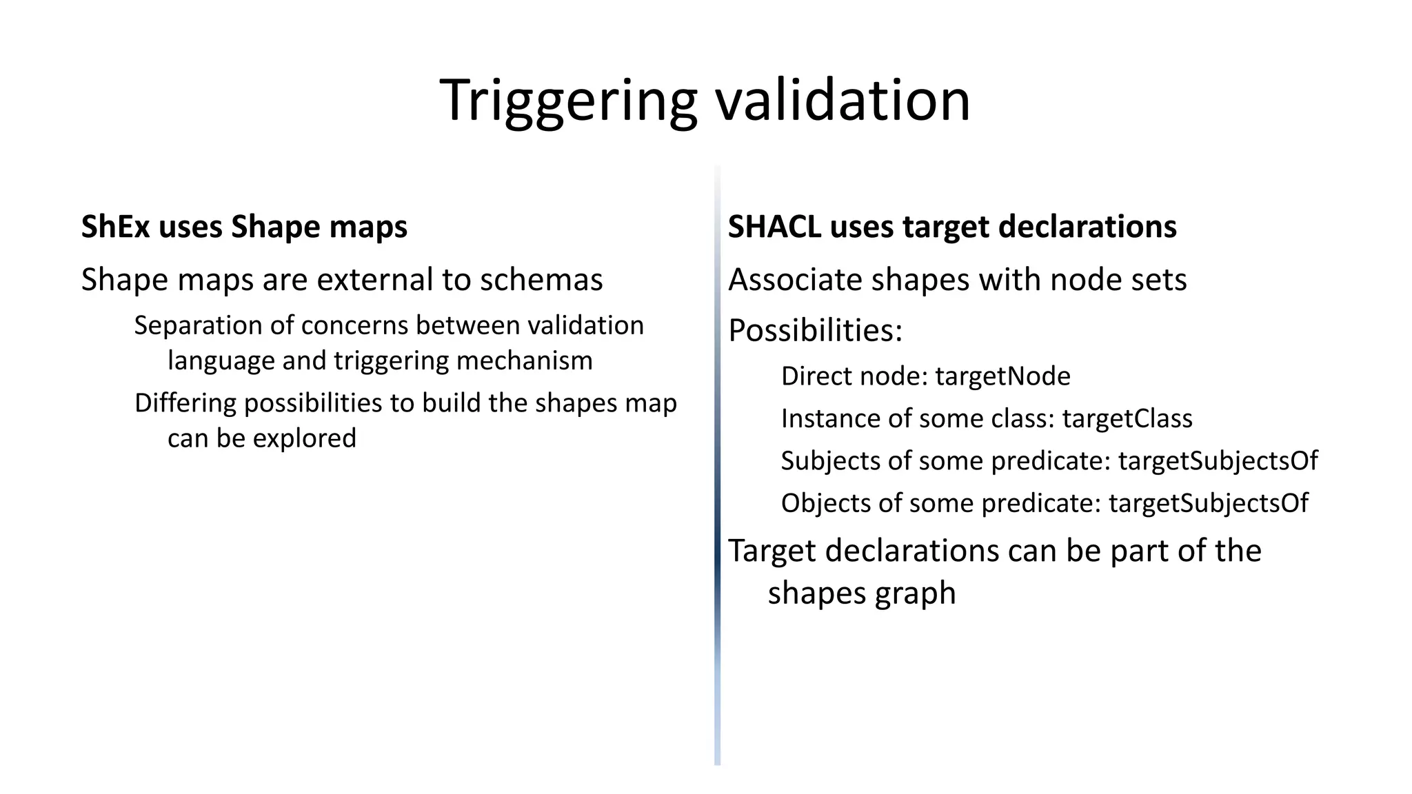 Triggering validation
ShEx uses Shape maps
Shape maps are external to schemas
Separation of concerns between validation
language and triggering mechanism
Differing possibilities to build the shapes map
can be explored
SHACL uses target declarations
Associate shapes with node sets
Possibilities:
Direct node: targetNode
Instance of some class: targetClass
Subjects of some predicate: targetSubjectsOf
Objects of some predicate: targetSubjectsOf
Target declarations can be part of the
shapes graph
 