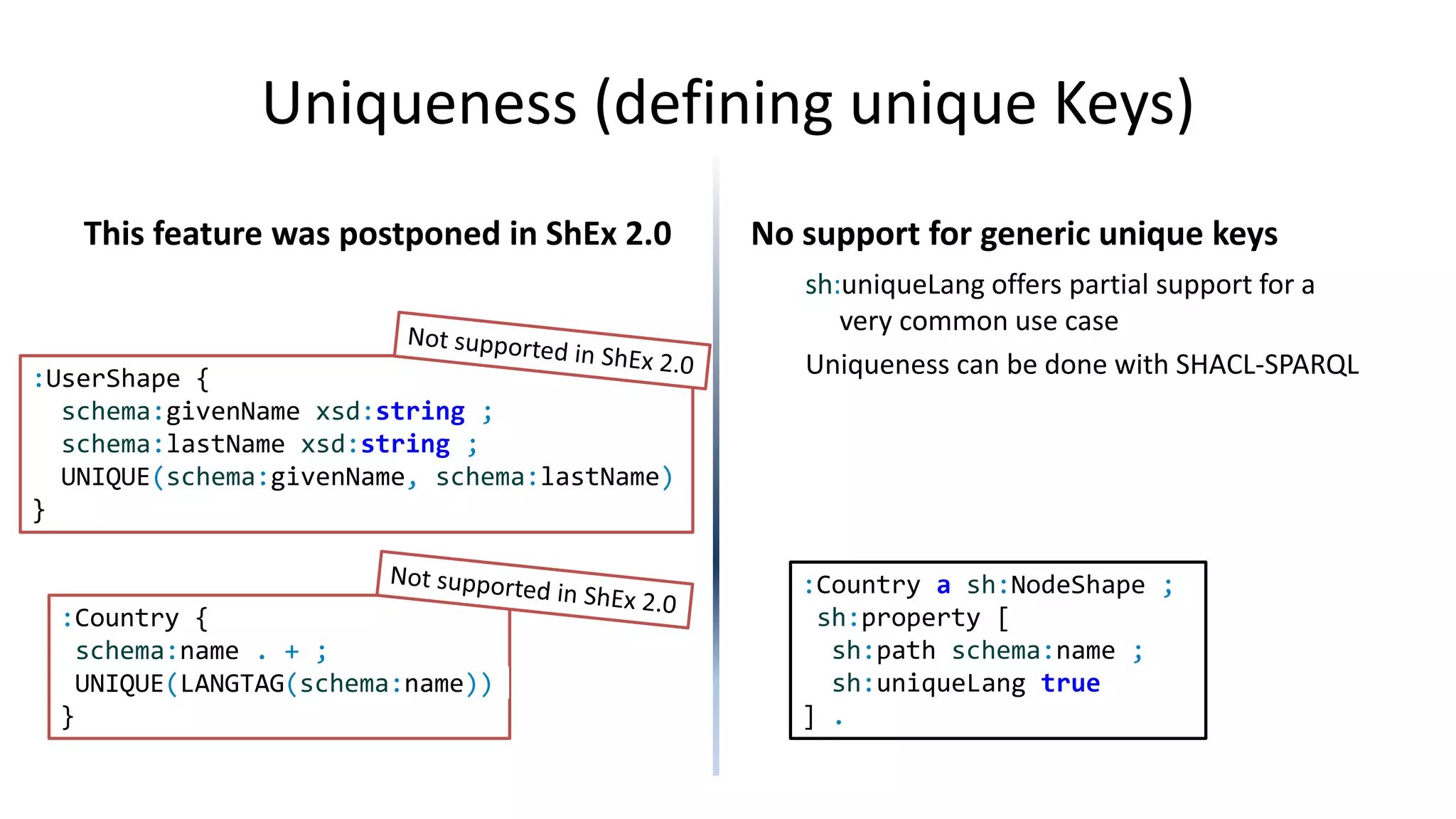 Modularity
ShEx has EXTERNAL keyword
EXTERNAL declares that a shape
definition should be retrieved
elsewhere
No mechanism to import/export
shapes/schemas
SHACL supports owl:imports
SHACL processors follow owl:imports
declarations
<> owl:imports <http://example.org/UserShapes>
:TeacherShape a sh:NodeShape;
sh:node :UserShape ;
sh:property [ sh:path :teaches ;
sh:minCount 1;
] ;
:UserShape a sh:NodeShape ;
sh:property [ sh:path schema:name ;
sh:datatype xsd:string
] .
http://example.org/UserShapes
 