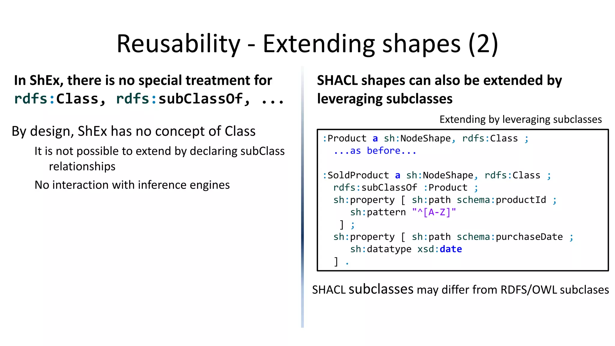 Annotations
ShEx allows annotations but doesn't
have built-in annotations
Annotations can be declared by //
SHACL allows any kind of annotations
and also has built-in annotations
Built-in properties: sh:name, sh:description,
sh:defaultValue, sh:order, sh:group
:Person {
// rdfs:label "Name"
// rdfs:comment "Name of person"
schema:name xsd:string ;
}
:Person a sh:NodeShape ;
sh:property [
sh:path schema:name ;
sh:datatype xsd:string ;
sh:name "Name" ;
sh:description "Name of person"
rdfs:label "Name";
] .
Apart of the built-in annotations,
SHACL can also use any other annotation
 