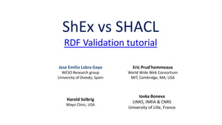 ShEx & SHACL compared
RDF Validation tutorial
Eric Prud'hommeaux
World Wide Web Consortium
MIT, Cambridge, MA, USA
Harold Solbrig
Mayo Clinic, USA
Jose Emilio Labra Gayo
WESO Research group
University of Oviedo, Spain
Iovka Boneva
LINKS, INRIA & CNRS
University of Lille, France
 