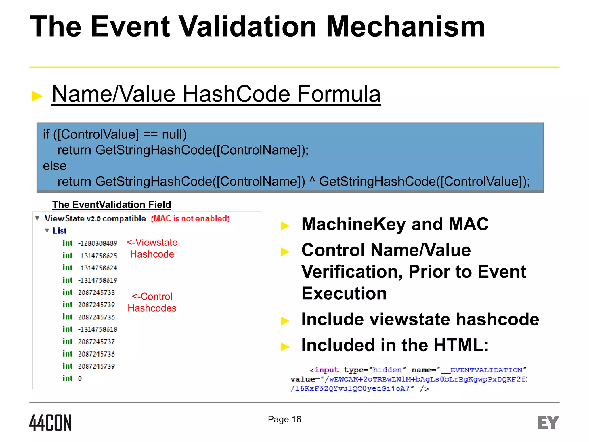 The Event Validation Mechanism
►

Name/Value HashCode Formula

if ([ControlValue] == null)
return GetStringHashCode([ControlName]);
else
return GetStringHashCode([ControlName]) ^ GetStringHashCode([ControlValue]);
The EventValidation Field

►
<-Viewstate
Hashcode

►

<-Control
Hashcodes

►
►

MachineKey and MAC
Control Name/Value
Verification, Prior to Event
Execution
Include viewstate hashcode
Included in the HTML:

Page 16

 