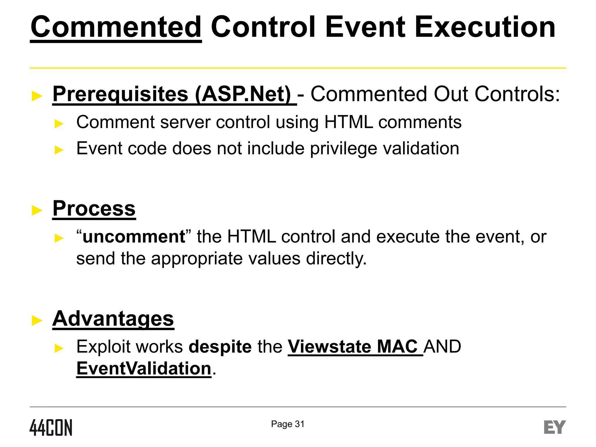 Commented Control Event Execution
►

Prerequisites (ASP.Net) - Commented Out Controls:
►
►

►

Process
►

►

Comment server control using HTML comments
Event code does not include privilege validation

“uncomment” the HTML control and execute the event, or
send the appropriate values directly.

Advantages
►

Exploit works despite the Viewstate MAC AND
EventValidation.
Page 31

 