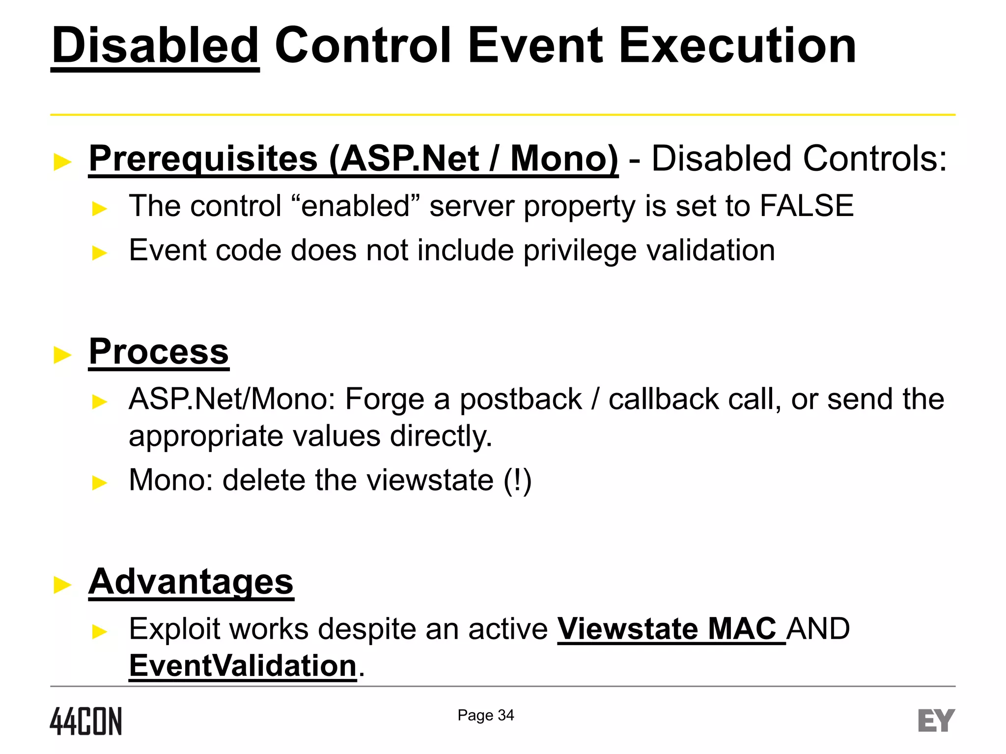 Disabled Control Event Execution
►

Prerequisites (ASP.Net / Mono) - Disabled Controls:
►
►

►

Process
►

►

►

The control “enabled” server property is set to FALSE
Event code does not include privilege validation

ASP.Net/Mono: Forge a postback / callback call, or send the
appropriate values directly.
Mono: delete the viewstate (!)

Advantages
►

Exploit works despite an active Viewstate MAC AND
EventValidation.
Page 34

 