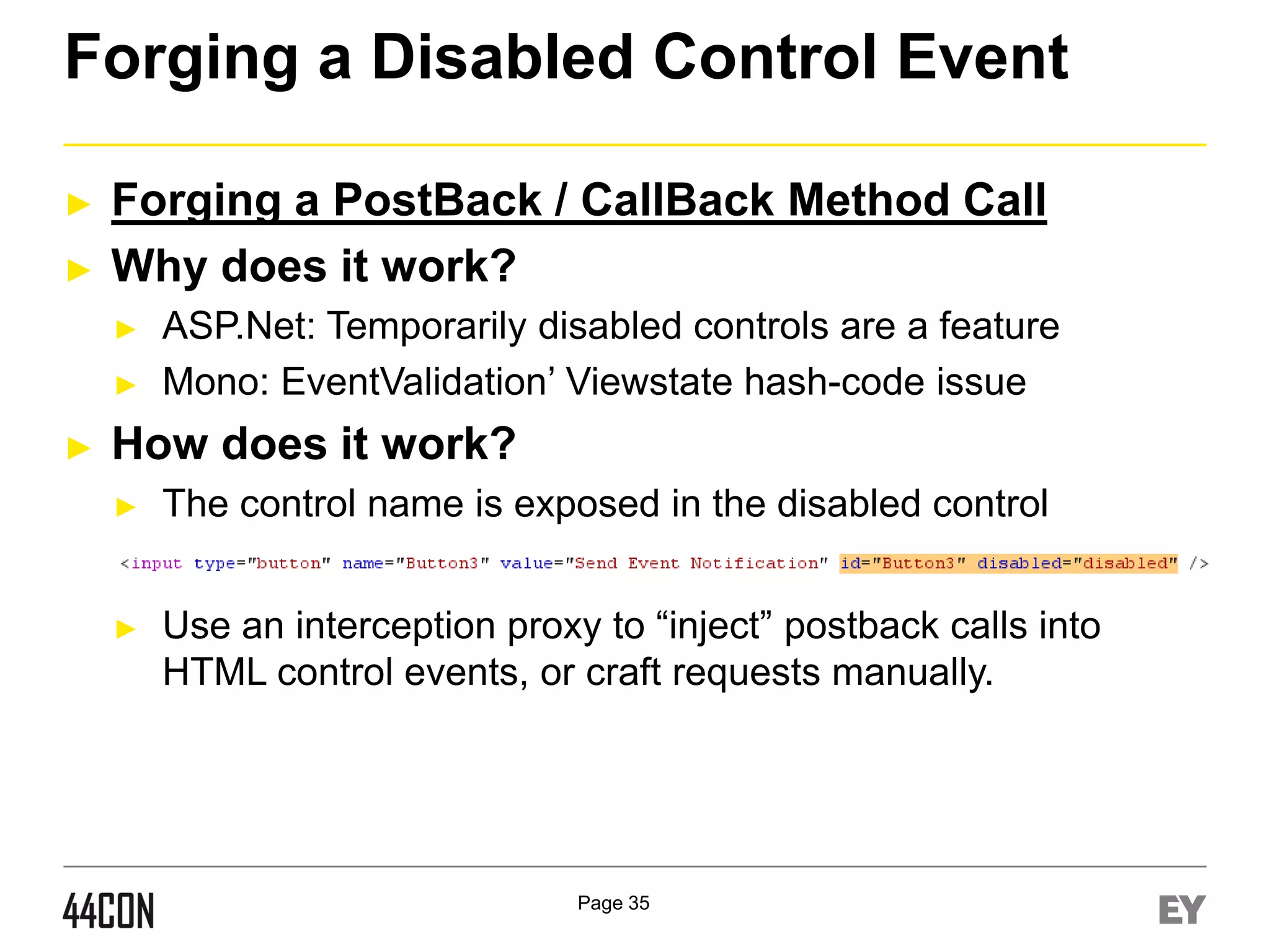 Forging a Disabled Control Event
►
►

Forging a PostBack / CallBack Method Call
Why does it work?
►
►

►

ASP.Net: Temporarily disabled controls are a feature
Mono: EventValidation’ Viewstate hash-code issue

How does it work?
►

The control name is exposed in the disabled control

►

Use an interception proxy to “inject” postback calls into
HTML control events, or craft requests manually.

Page 35

 