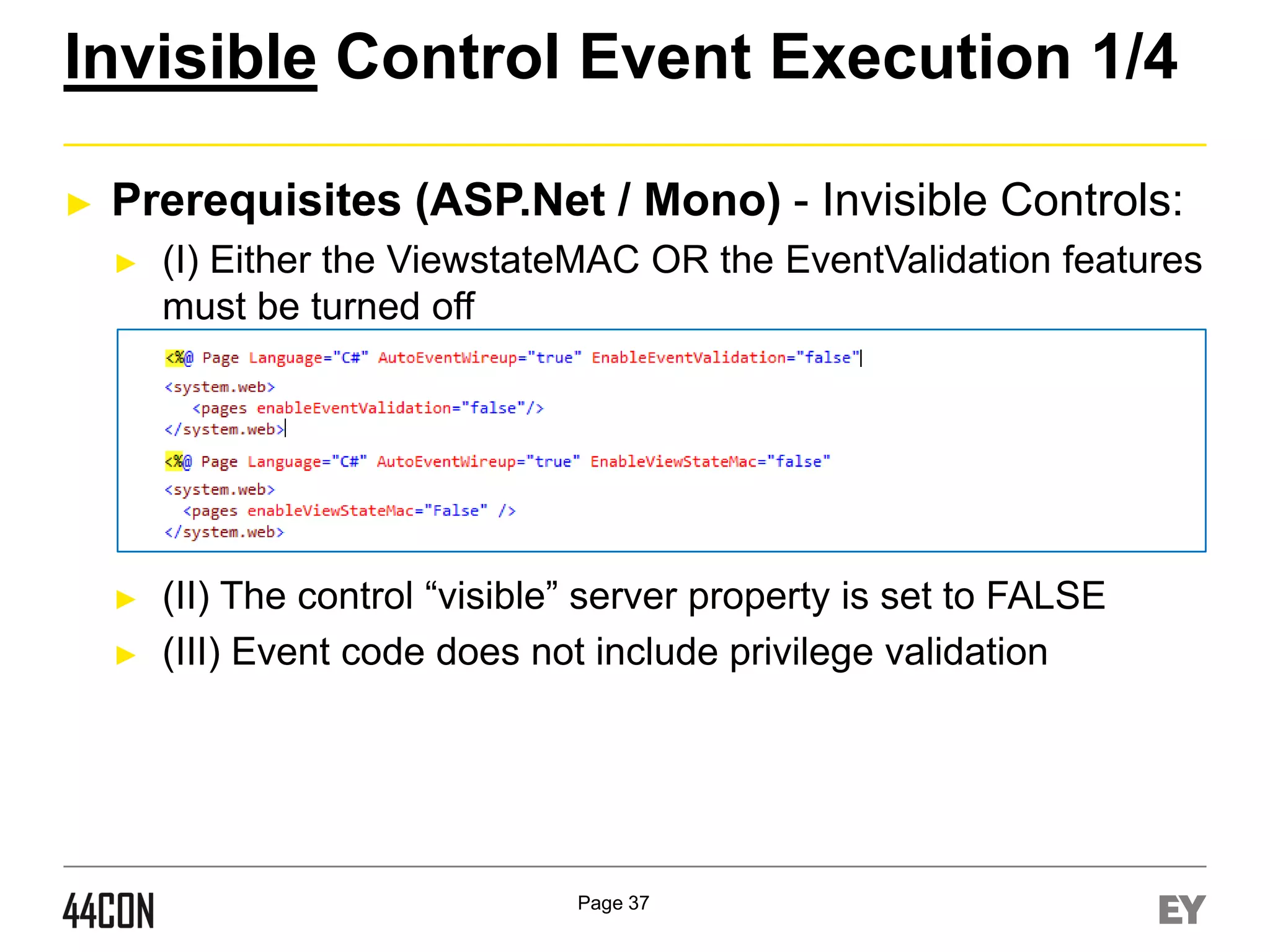 Invisible Control Event Execution 1/4
►

Prerequisites (ASP.Net / Mono) - Invisible Controls:
►

(I) Either the ViewstateMAC OR the EventValidation features
must be turned off

►

(II) The control “visible” server property is set to FALSE
(III) Event code does not include privilege validation

►

Page 37

 