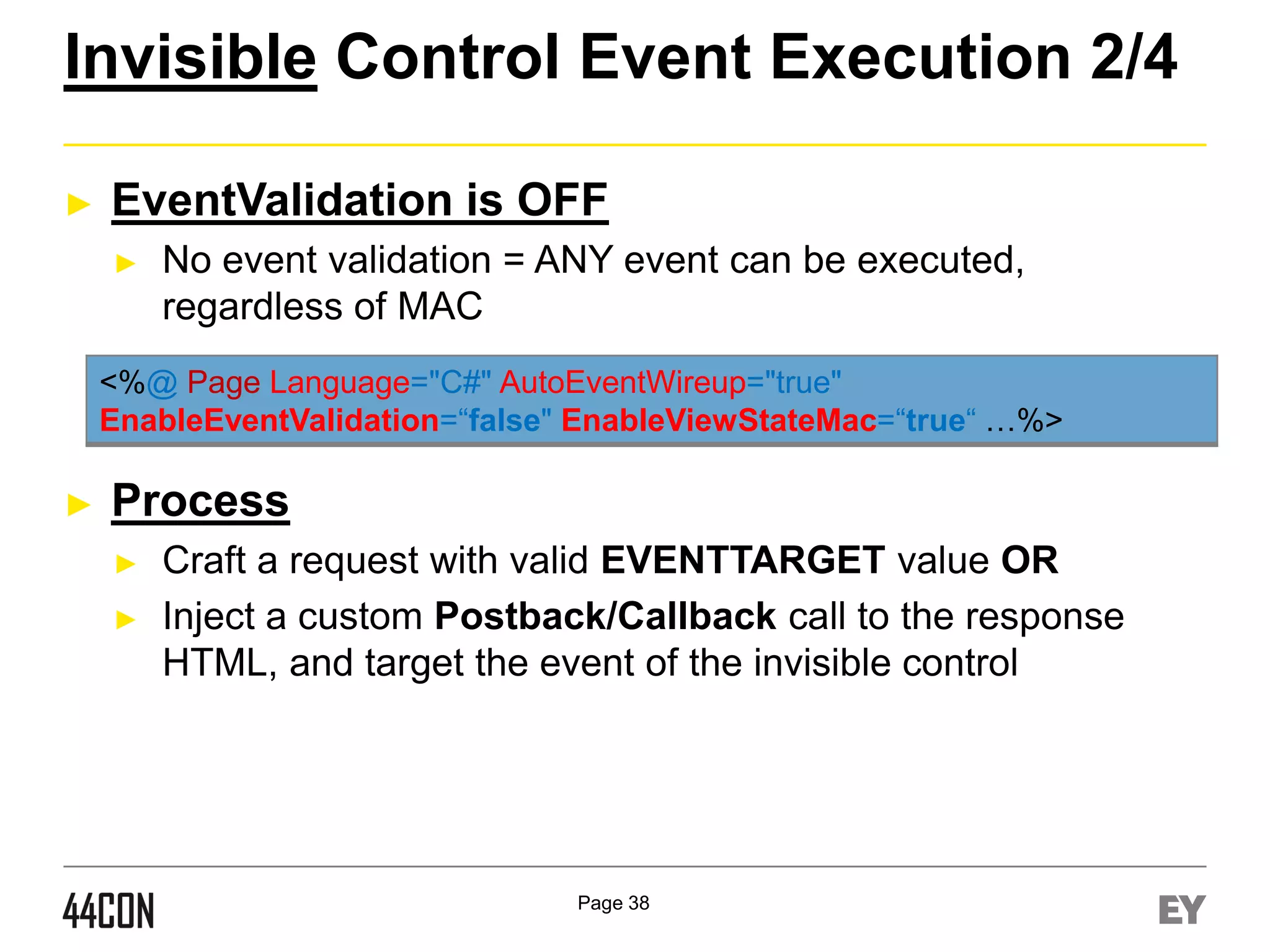 Invisible Control Event Execution 2/4
►

EventValidation is OFF
►

No event validation = ANY event can be executed,
regardless of MAC

<%@ Page Language="C#" AutoEventWireup="true"
EnableEventValidation=“false" EnableViewStateMac=“true“ …%>

►

Process
►
►

Craft a request with valid EVENTTARGET value OR
Inject a custom Postback/Callback call to the response
HTML, and target the event of the invisible control

Page 38

 