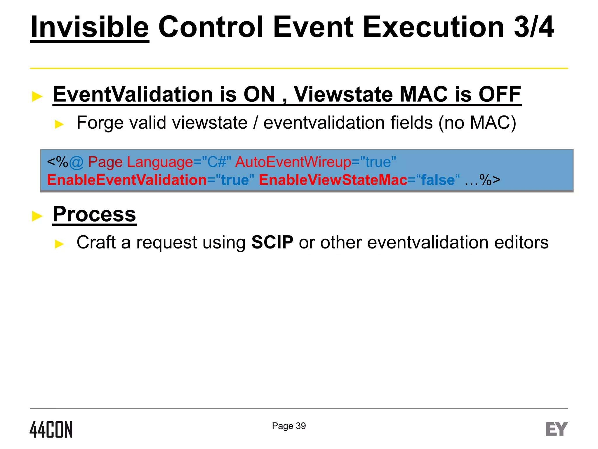 Invisible Control Event Execution 3/4
►

EventValidation is ON , Viewstate MAC is OFF
►

Forge valid viewstate / eventvalidation fields (no MAC)

<%@ Page Language="C#" AutoEventWireup="true"
EnableEventValidation="true" EnableViewStateMac=“false“ …%>

►

Process
►

Craft a request using SCIP or other eventvalidation editors

Page 39

 