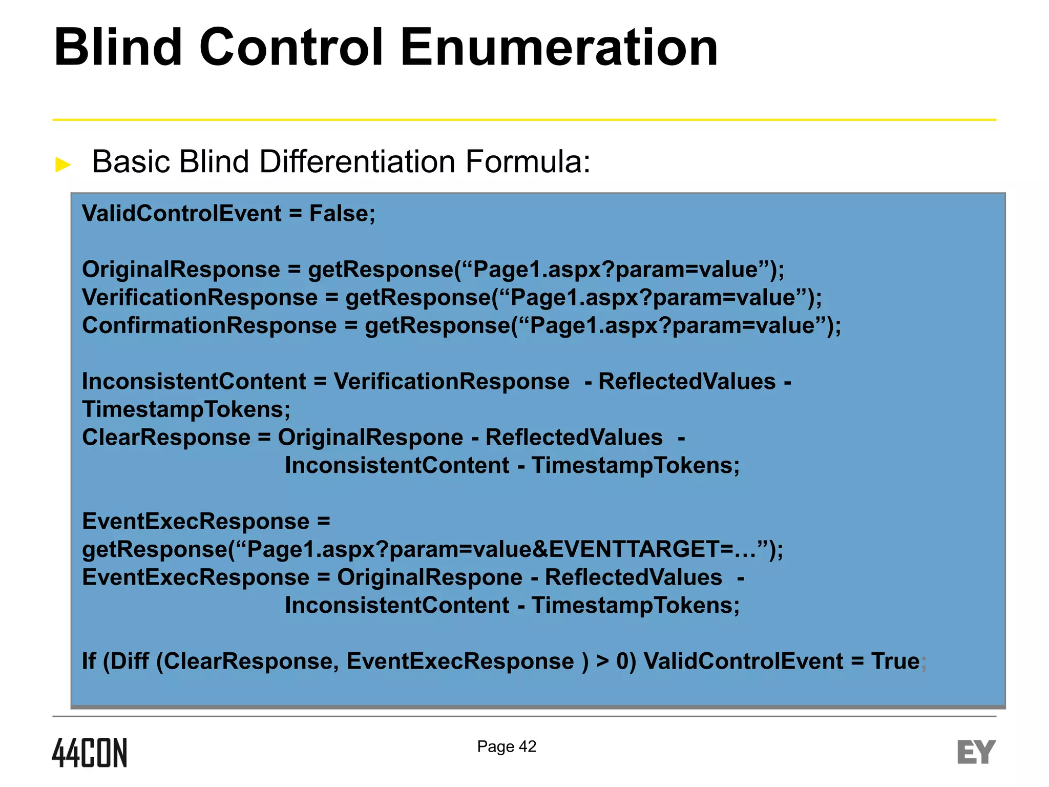 Blind Control Enumeration
►

Basic Blind Differentiation Formula:
ValidControlEvent = False;
OriginalResponse = getResponse(“Page1.aspx?param=value”);
VerificationResponse = getResponse(“Page1.aspx?param=value”);
ConfirmationResponse = getResponse(“Page1.aspx?param=value”);
InconsistentContent = VerificationResponse - ReflectedValues TimestampTokens;
ClearResponse = OriginalRespone - ReflectedValues InconsistentContent - TimestampTokens;
EventExecResponse =
getResponse(“Page1.aspx?param=value&EVENTTARGET=…”);
EventExecResponse = OriginalRespone - ReflectedValues InconsistentContent - TimestampTokens;
If (Diff (ClearResponse, EventExecResponse ) > 0) ValidControlEvent = True;

Page 42

 