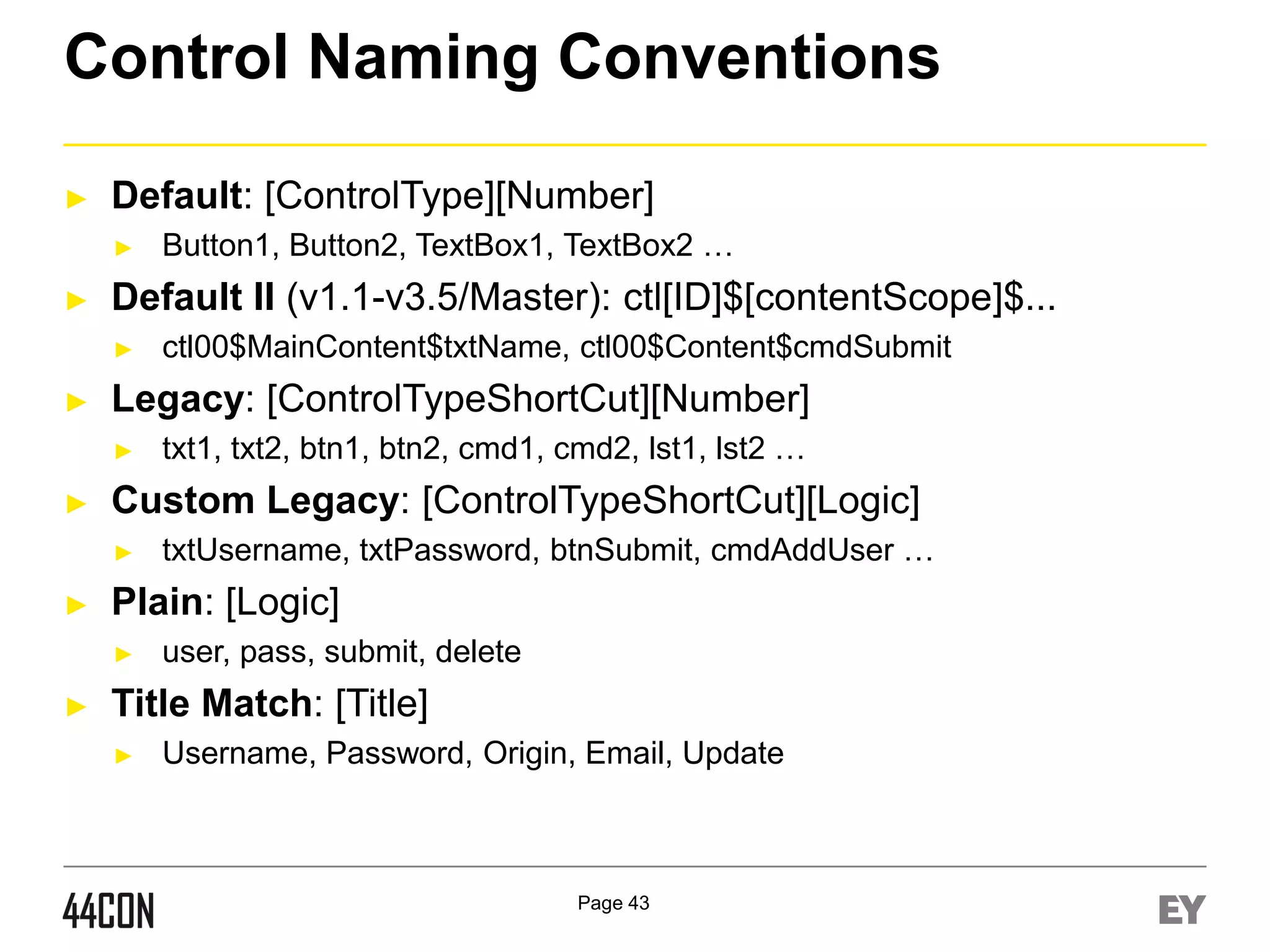 Control Naming Conventions
►

Default: [ControlType][Number]
►

►

Default II (v1.1-v3.5/Master): ctl[ID]$[contentScope]$...
►

►

txtUsername, txtPassword, btnSubmit, cmdAddUser …

Plain: [Logic]
►

►

txt1, txt2, btn1, btn2, cmd1, cmd2, lst1, lst2 …

Custom Legacy: [ControlTypeShortCut][Logic]
►

►

ctl00$MainContent$txtName, ctl00$Content$cmdSubmit

Legacy: [ControlTypeShortCut][Number]
►

►

Button1, Button2, TextBox1, TextBox2 …

user, pass, submit, delete

Title Match: [Title]
►

Username, Password, Origin, Email, Update

Page 43

 