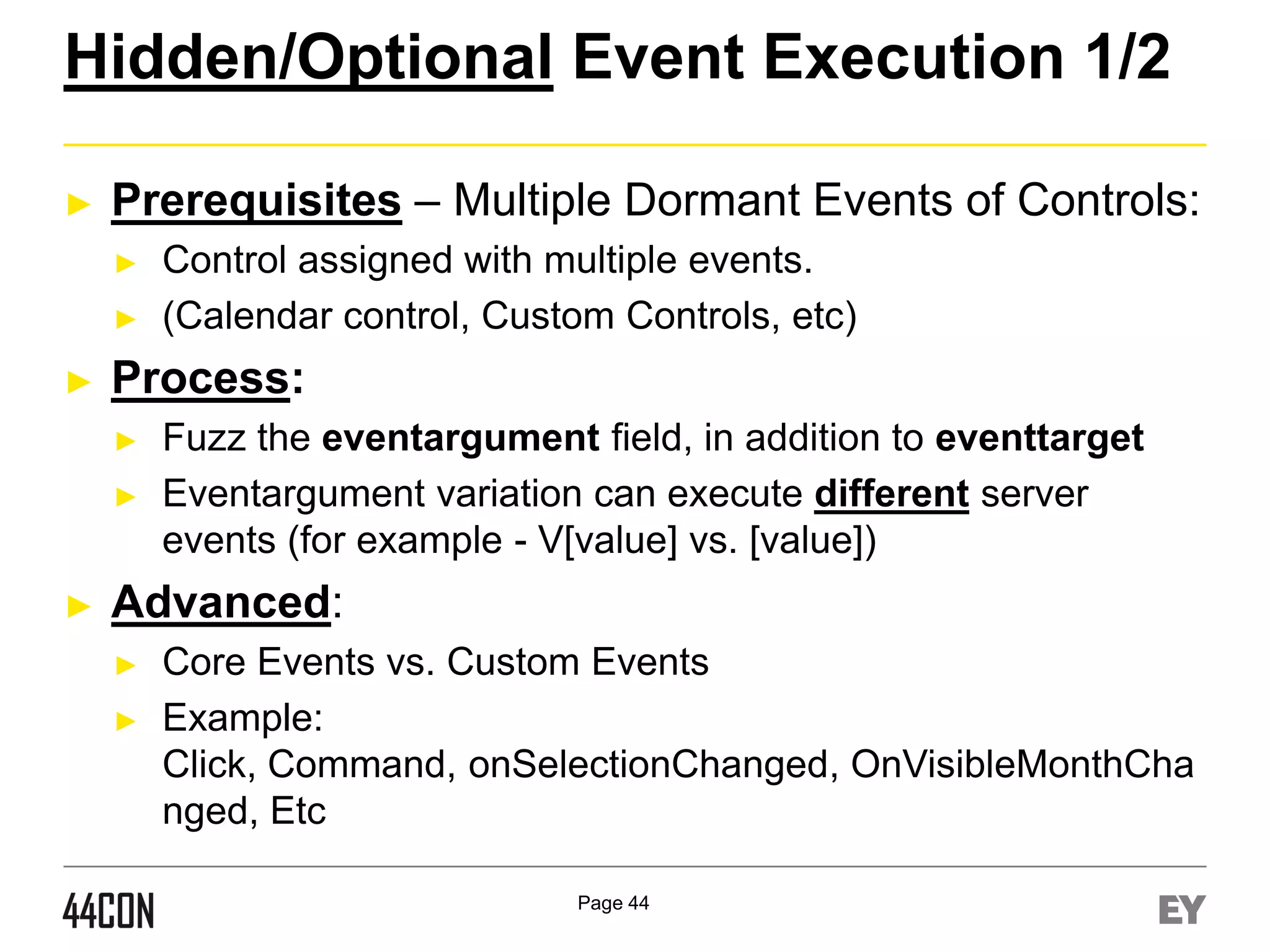 Hidden/Optional Event Execution 1/2
►

Prerequisites – Multiple Dormant Events of Controls:
►
►

►

Process:
►

►

►

Control assigned with multiple events.
(Calendar control, Custom Controls, etc)
Fuzz the eventargument field, in addition to eventtarget
Eventargument variation can execute different server
events (for example - V[value] vs. [value])

Advanced:
►

►

Core Events vs. Custom Events
Example:
Click, Command, onSelectionChanged, OnVisibleMonthCha
nged, Etc
Page 44

 