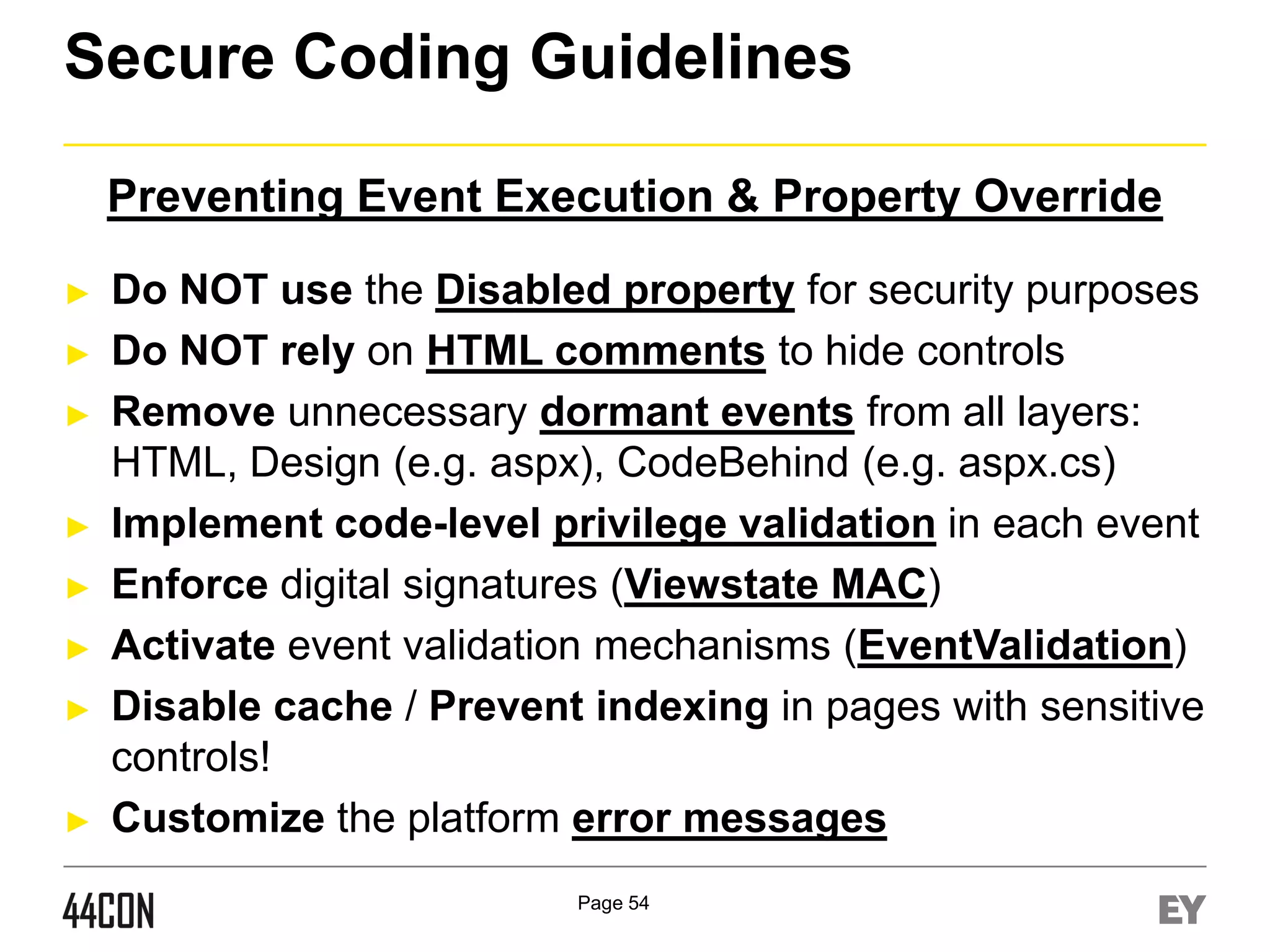 Secure Coding Guidelines
Preventing Event Execution & Property Override
►
►
►

►
►
►
►

►

Do NOT use the Disabled property for security purposes
Do NOT rely on HTML comments to hide controls
Remove unnecessary dormant events from all layers:
HTML, Design (e.g. aspx), CodeBehind (e.g. aspx.cs)
Implement code-level privilege validation in each event
Enforce digital signatures (Viewstate MAC)
Activate event validation mechanisms (EventValidation)
Disable cache / Prevent indexing in pages with sensitive
controls!
Customize the platform error messages
Page 54

 