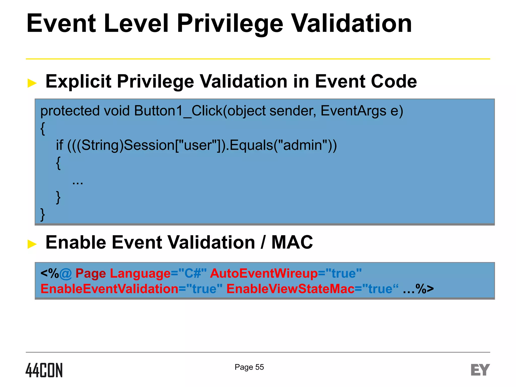 Event Level Privilege Validation
►

Explicit Privilege Validation in Event Code
protected void Button1_Click(object sender, EventArgs e)
{
if (((String)Session["user"]).Equals("admin"))
{
...
}
}

►

Enable Event Validation / MAC
<%@ Page Language="C#" AutoEventWireup="true"
EnableEventValidation="true" EnableViewStateMac="true“ …%>

Page 55

 