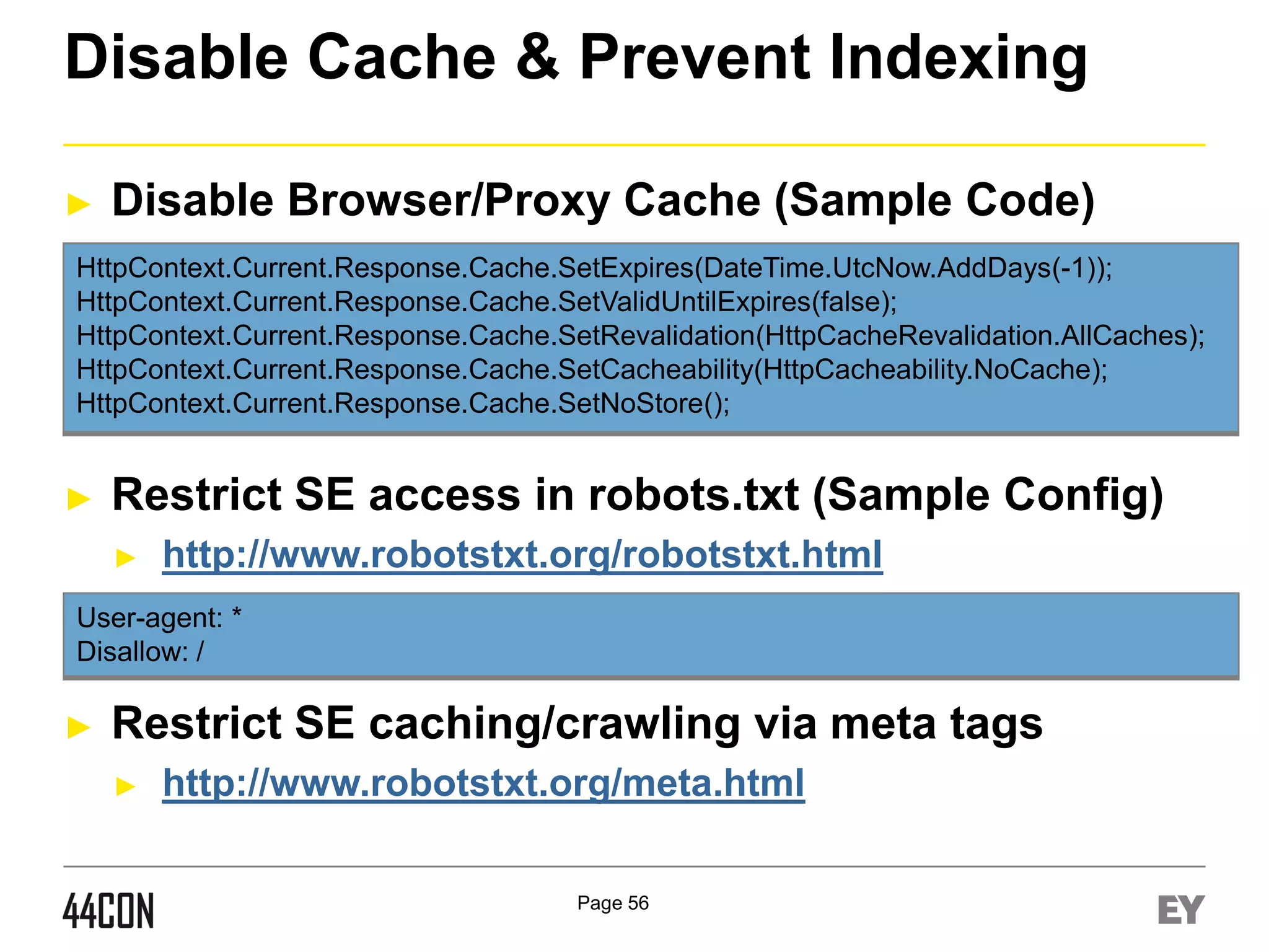 Disable Cache & Prevent Indexing
►

Disable Browser/Proxy Cache (Sample Code)

HttpContext.Current.Response.Cache.SetExpires(DateTime.UtcNow.AddDays(-1));
HttpContext.Current.Response.Cache.SetValidUntilExpires(false);
HttpContext.Current.Response.Cache.SetRevalidation(HttpCacheRevalidation.AllCaches);
HttpContext.Current.Response.Cache.SetCacheability(HttpCacheability.NoCache);
HttpContext.Current.Response.Cache.SetNoStore();

►

Restrict SE access in robots.txt (Sample Config)
►

http://www.robotstxt.org/robotstxt.html

User-agent: *
Disallow: /

►

Restrict SE caching/crawling via meta tags
►

http://www.robotstxt.org/meta.html
Page 56

 