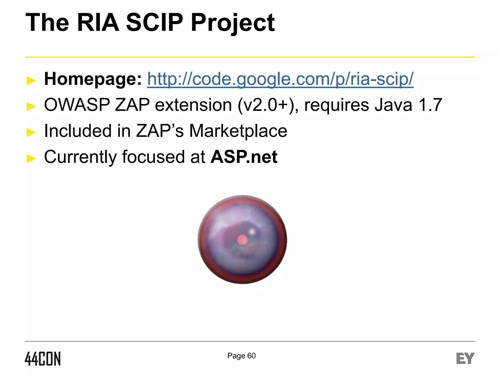 The RIA SCIP Project
►
►
►
►

Homepage: http://code.google.com/p/ria-scip/
OWASP ZAP extension (v2.0+), requires Java 1.7
Included in ZAP’s Marketplace
Currently focused at ASP.net

Page 60

 