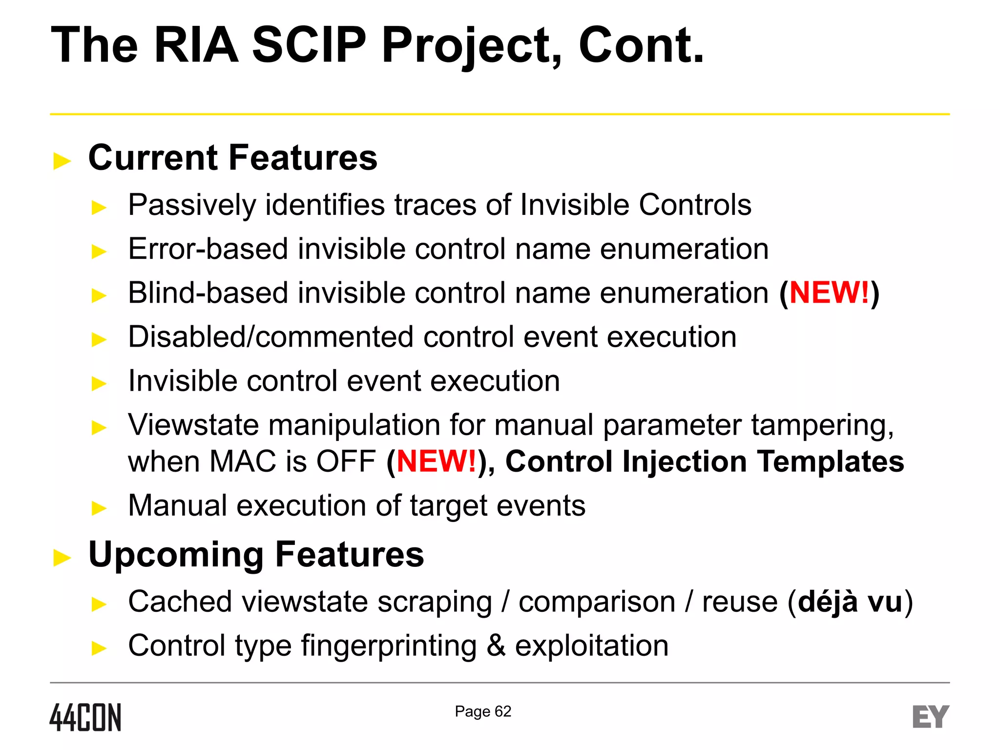The RIA SCIP Project, Cont.
►

Current Features
►
►
►
►

►
►

►

►

Passively identifies traces of Invisible Controls
Error-based invisible control name enumeration
Blind-based invisible control name enumeration (NEW!)
Disabled/commented control event execution
Invisible control event execution
Viewstate manipulation for manual parameter tampering,
when MAC is OFF (NEW!), Control Injection Templates
Manual execution of target events

Upcoming Features
►
►

Cached viewstate scraping / comparison / reuse (déjà vu)
Control type fingerprinting & exploitation
Page 62

 