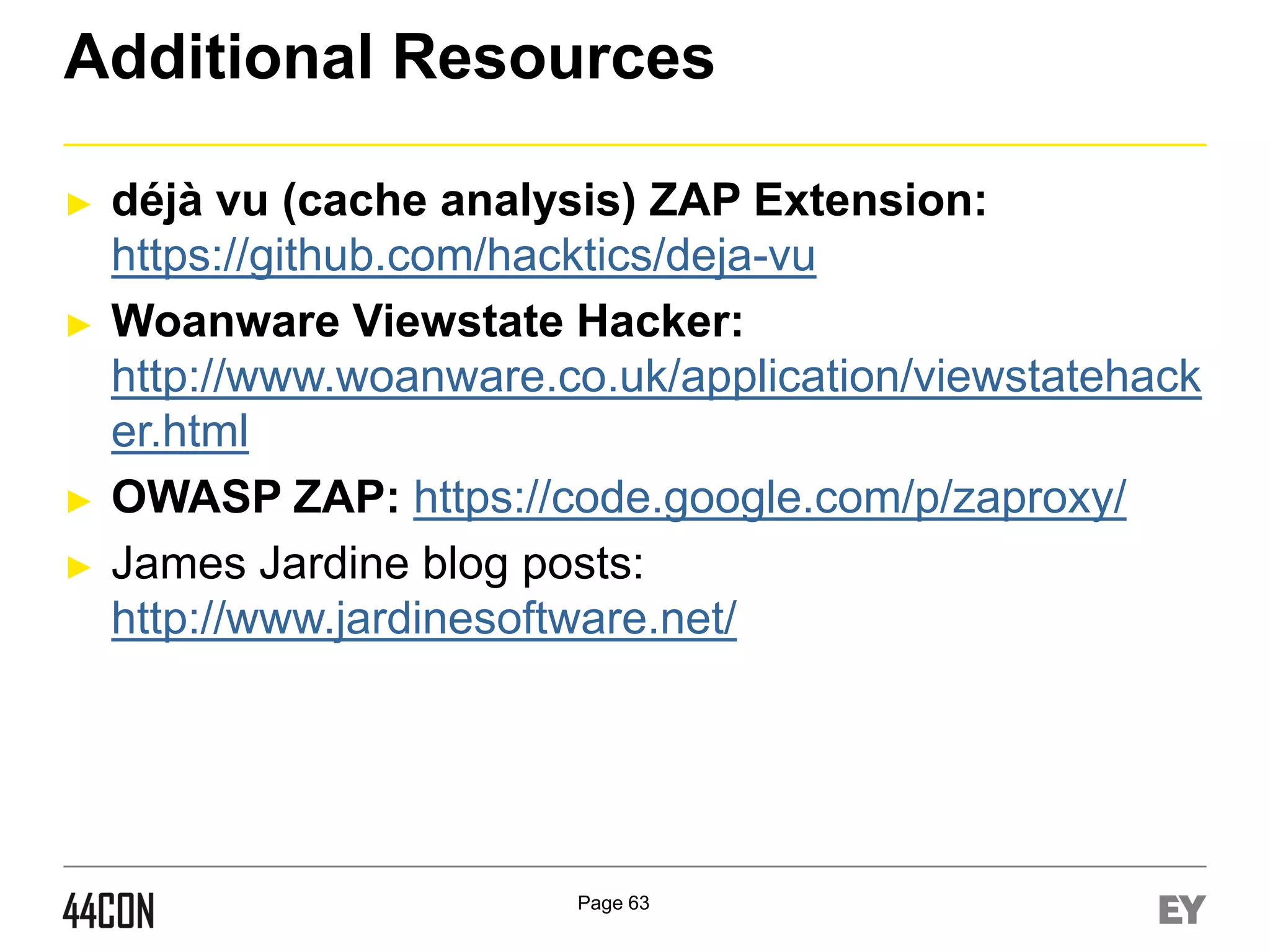 Additional Resources
►

►

►
►

déjà vu (cache analysis) ZAP Extension:
https://github.com/hacktics/deja-vu
Woanware Viewstate Hacker:
http://www.woanware.co.uk/application/viewstatehack
er.html
OWASP ZAP: https://code.google.com/p/zaproxy/
James Jardine blog posts:
http://www.jardinesoftware.net/

Page 63

 