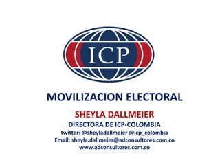 MOVILIZACION ELECTORAL
SHEYLA DALLMEIER
DIRECTORA DE ICP-COLOMBIA
twitter: @sheyladallmeier @icp_colombia
Email: sheyla.dallmeier@adconsultores.com.co
www.adconsultores.com.co
 
