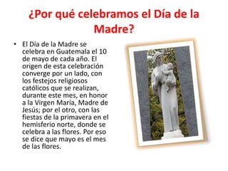 ¿Por qué celebramos el Día de la
Madre?
• El Día de la Madre se
celebra en Guatemala el 10
de mayo de cada año. El
origen de esta celebración
converge por un lado, con
los festejos religiosos
católicos que se realizan,
durante este mes, en honor
a la Virgen María, Madre de
Jesús; por el otro, con las
fiestas de la primavera en el
hemisferio norte, donde se
celebra a las flores. Por eso
se dice que mayo es el mes
de las flores.
 