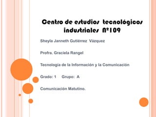 Centro de estudios tecnológicos
      industriales Nº109
Sheyla Janneth Gutiérrez Vázquez


Profra. Graciela Rangel


Tecnología de la Información y la Comunicación


Grado: 1   Grupo: A


Comunicación Matutino.
 
