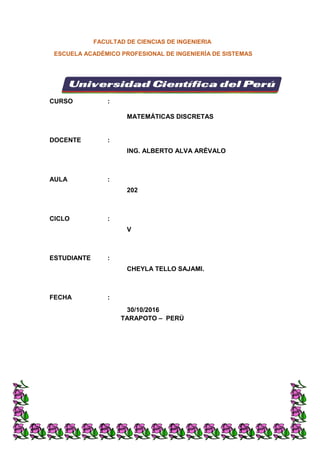 FACULTAD DE CIENCIAS DE INGENIERIA
ESCUELA ACADÉMICO PROFESIONAL DE INGENIERÍA DE SISTEMAS
TARAPOTO – PERÚ
CURSO :
MATEMÁTICAS DISCRETAS
DOCENTE :
ING. ALBERTO ALVA ARÉVALO
AULA :
202
CICLO :
V
ESTUDIANTE :
CHEYLA TELLO SAJAMI.
FECHA :
30/10/2016
 