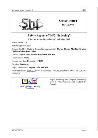 SHF Public Report Version 1.0                                                      WP2




                                                        SemanticHIFI
                                                            IST-507913



                      Public Report of WP2 “Indexing”
                       Covering period: December 2003 – October 2005
Report version: 1.0
Report preparation date:
Writers: Geoffroy Peeters, Jean-Julien Aucouturier, Florian Plenge, Matthias Gruhne,
Christian Sailer, Etan Fisher
Control: Hugues Vinet, Francis Rousseaux, IRCAM
Classification: Public
Contract start date: December, 1st 2003
Duration: 36 months
Project co-ordinator: Hugues Vinet, IRCAM
Involved Partners: Ircam-AS (WP Co-ordinator), SonyCSL, Fraunhofer IDMT, BGU, Native
Instrument


                                              Project funded by the European Community
                                              under the "Information Society Technology"
                                              Program




SHF-IST-507913                                                                    page 1
 