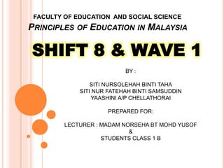 FACULTY OF EDUCATION AND SOCIAL SCIENCE
PRINCIPLES OF EDUCATION IN MALAYSIA
SHIFT 8 & WAVE 1
BY :
SITI NURSOLEHAH BINTI TAHA
SITI NUR FATEHAH BINTI SAMSUDDIN
YAASHINI A/P CHELLATHORAI
PREPARED FOR:
LECTURER : MADAM NORSEHA BT MOHD YUSOF
&
STUDENTS CLASS 1 B
 