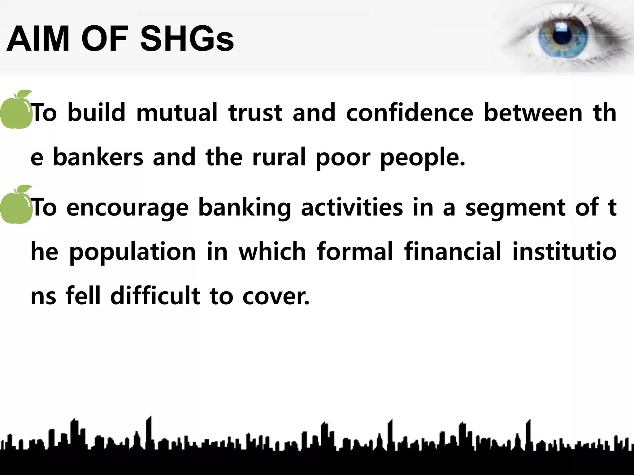 AIM OF SHGs
• To build mutual trust and confidence between th
e bankers and the rural poor people.
• To encourage banking activities in a segment of t
he population in which formal financial institutio
ns fell difficult to cover.
 