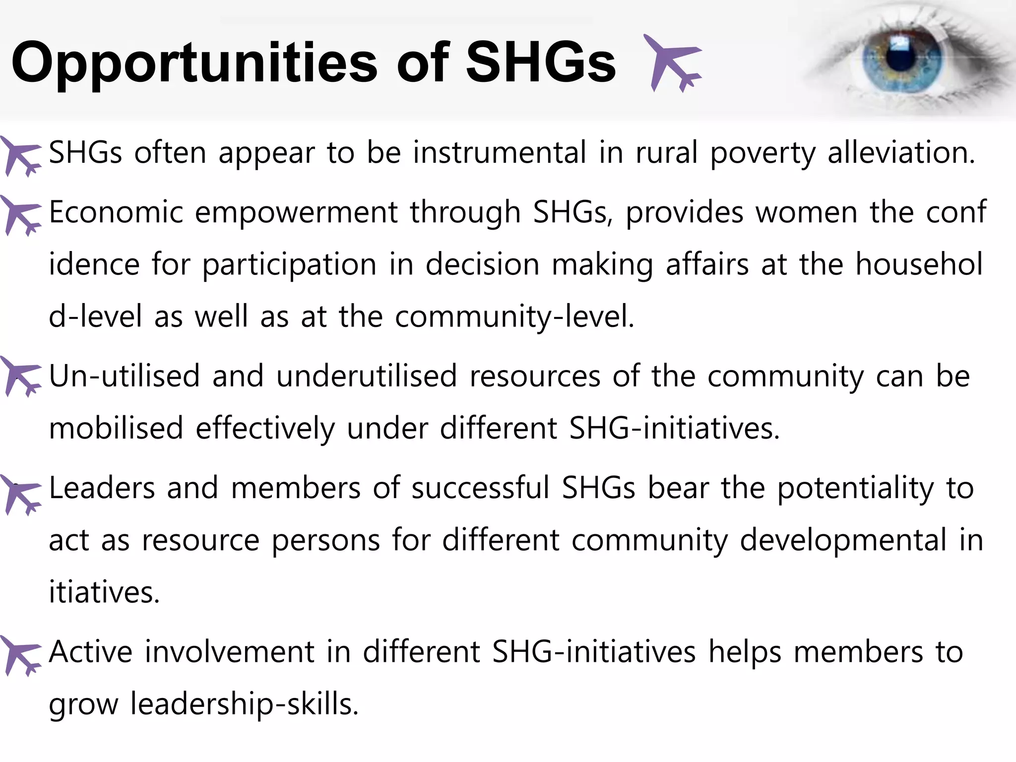 Opportunities of SHGs
• SHGs often appear to be instrumental in rural poverty alleviation.
• Economic empowerment through SHGs, provides women the conf
idence for participation in decision making affairs at the househol
d-level as well as at the community-level.
• Un-utilised and underutilised resources of the community can be
mobilised effectively under different SHG-initiatives.
• Leaders and members of successful SHGs bear the potentiality to
act as resource persons for different community developmental in
itiatives.
• Active involvement in different SHG-initiatives helps members to
grow leadership-skills.
 